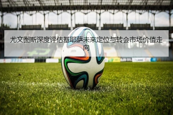 尤文图斯深度评估基耶萨未来定位与转会市场价值走向