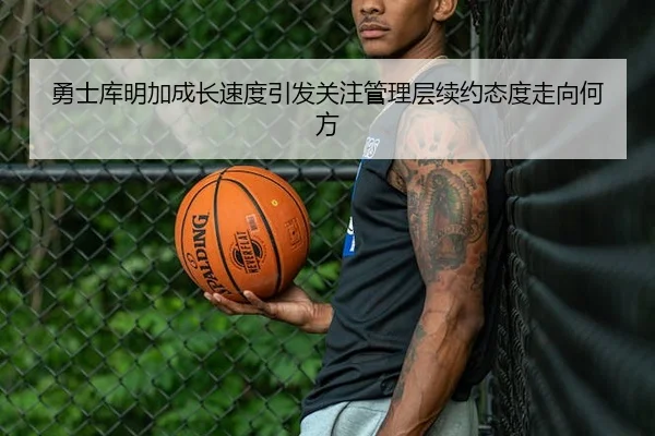 勇士库明加成长速度引发关注管理层续约态度走向何方
