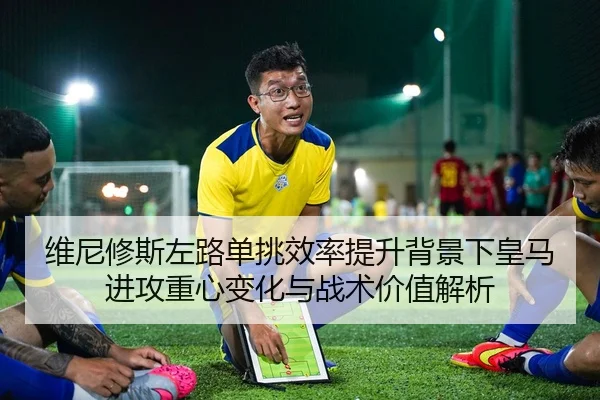 维尼修斯左路单挑效率提升背景下皇马进攻重心变化与战术价值解析