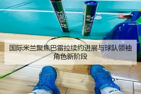 国际米兰聚焦巴雷拉续约进展与球队领袖角色新阶段