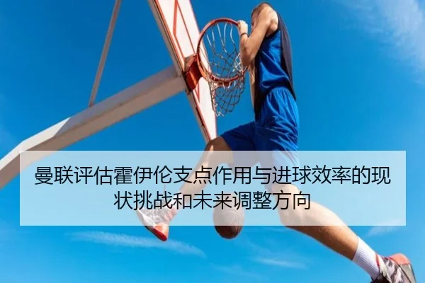 曼联评估霍伊伦支点作用与进球效率的现状挑战和未来调整方向