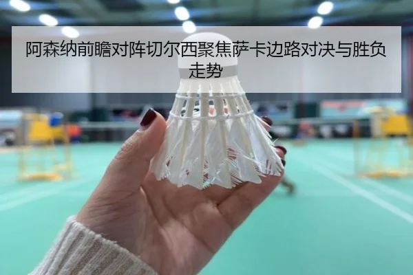 阿森纳前瞻对阵切尔西聚焦萨卡边路对决与胜负走势